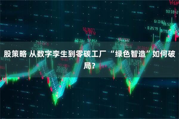 股策略 从数字孪生到零碳工厂 “绿色智造”如何破局？