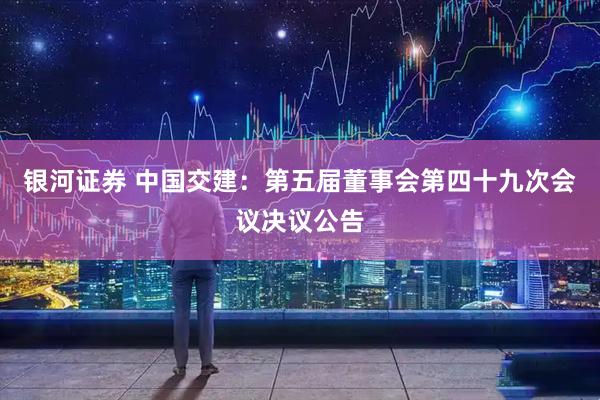 银河证券 中国交建：第五届董事会第四十九次会议决议公告