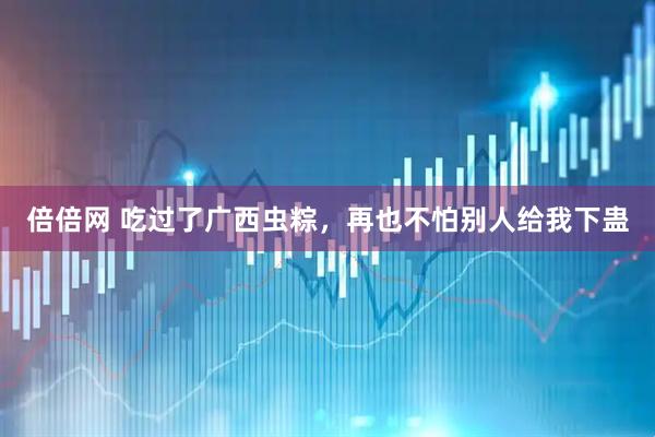 倍倍网 吃过了广西虫粽，再也不怕别人给我下蛊