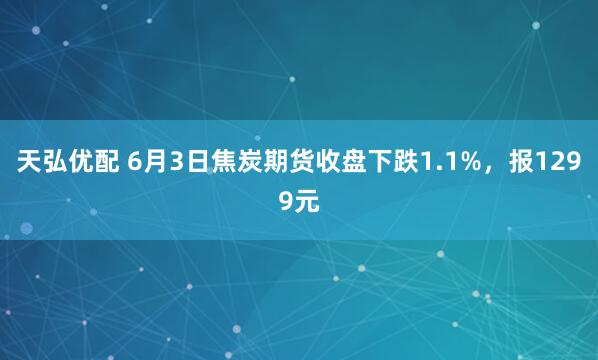 天弘优配 6月3日焦炭期货收盘下跌1.1%，报1299元