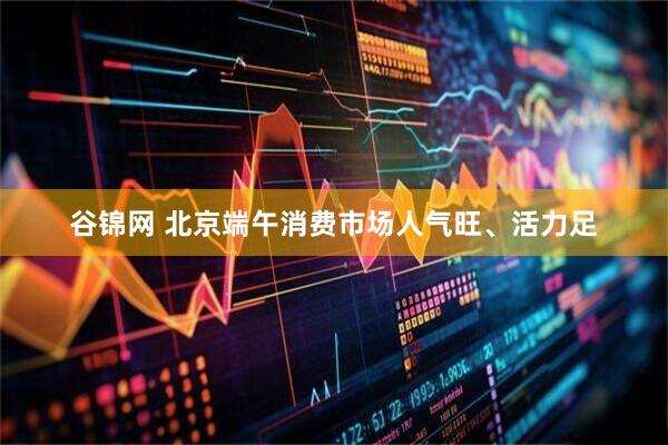 谷锦网 北京端午消费市场人气旺、活力足