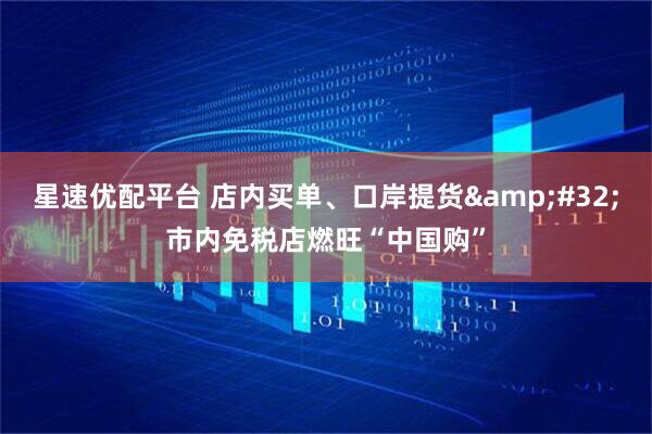 星速优配平台 店内买单、口岸提货&#32;市内免税店燃旺“中国购”
