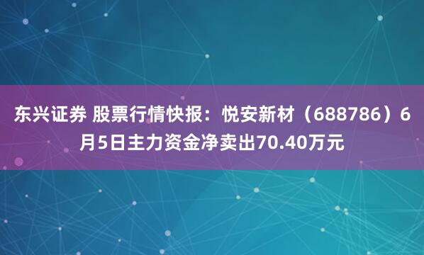 东兴证券 股票行情快报：悦安新材（688786）6月5日主力资金净卖出70.40万元