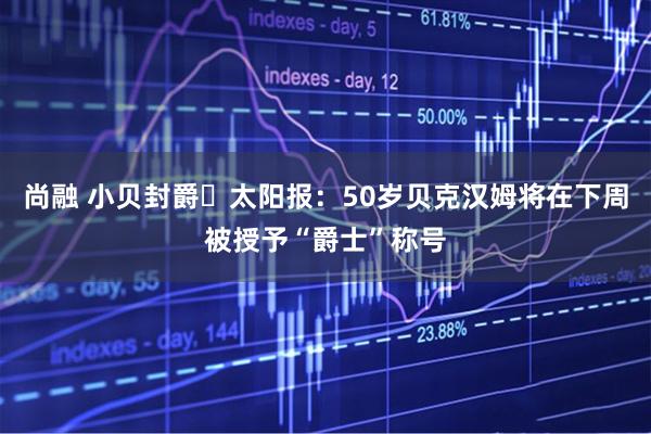 尚融 小贝封爵️太阳报：50岁贝克汉姆将在下周被授予“爵士”称号
