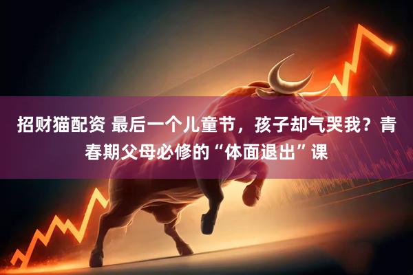 招财猫配资 最后一个儿童节，孩子却气哭我？青春期父母必修的“体面退出”课