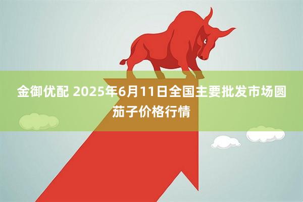金御优配 2025年6月11日全国主要批发市场圆茄子价格行情