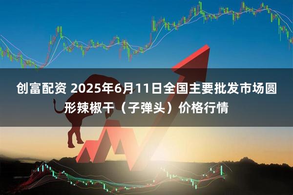 创富配资 2025年6月11日全国主要批发市场圆形辣椒干（子弹头）价格行情