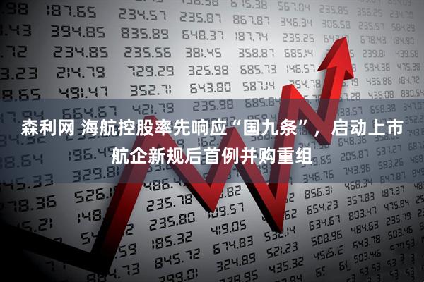 森利网 海航控股率先响应“国九条”，启动上市航企新规后首例并购重组