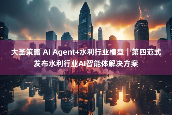 大圣策略 AI Agent+水利行业模型｜第四范式发布水利行业AI智能体解决方案