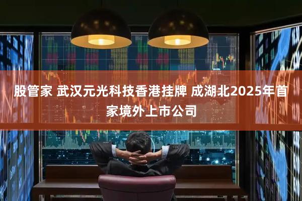 股管家 武汉元光科技香港挂牌 成湖北2025年首家境外上市公司