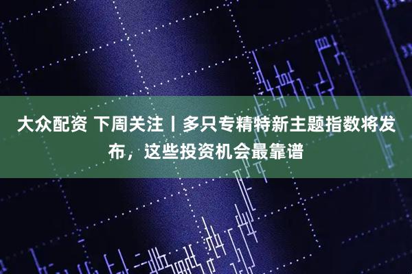 大众配资 下周关注丨多只专精特新主题指数将发布，这些投资机会最靠谱