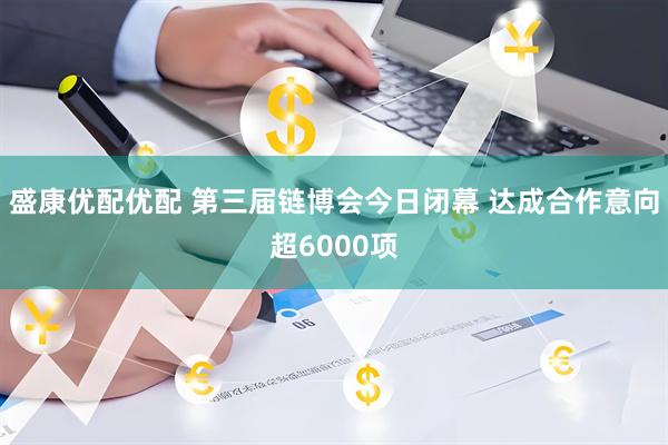 盛康优配优配 第三届链博会今日闭幕 达成合作意向超6000项