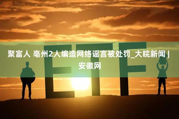 聚富人 亳州2人编造网络谣言被处罚_大皖新闻 | 安徽网
