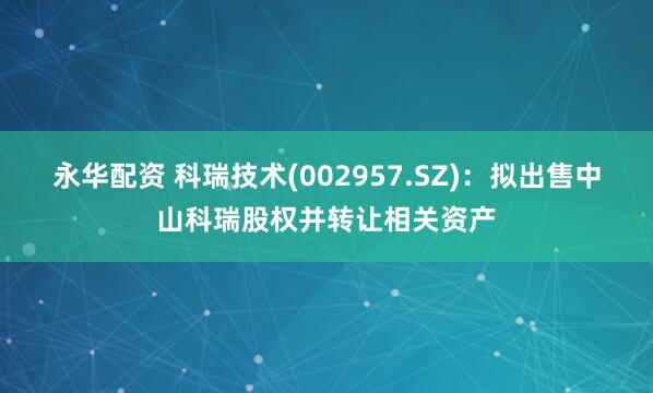 永华配资 科瑞技术(002957.SZ)：拟出售中山科瑞股权并转让相关资产