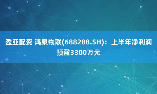 盈亚配资 鸿泉物联(688288.SH)：上半年净利润预盈3300万元