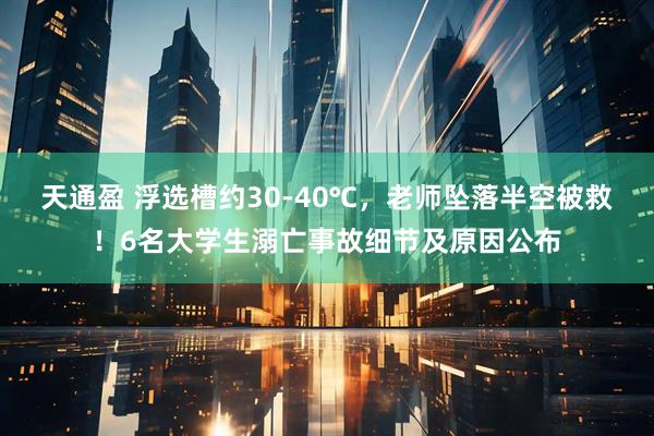 天通盈 浮选槽约30-40℃，老师坠落半空被救！6名大学生溺亡事故细节及原因公布