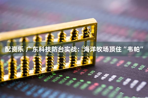 配资乐 广东科技防台实战：海洋牧场顶住“韦帕”