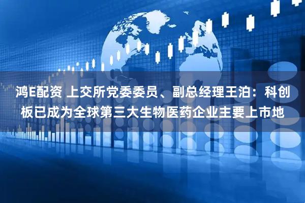 鸿E配资 上交所党委委员、副总经理王泊：科创板已成为全球第三大生物医药企业主要上市地