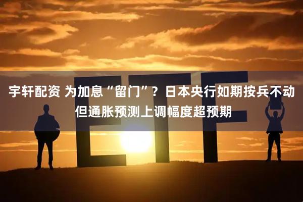 宇轩配资 为加息“留门”？日本央行如期按兵不动 但通胀预测上调幅度超预期