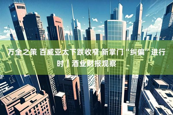 万全之策 百威亚太下跌收窄 新掌门“纠偏”进行时｜酒业财报观察