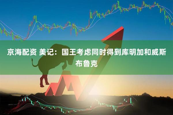 京海配资 美记：国王考虑同时得到库明加和威斯布鲁克