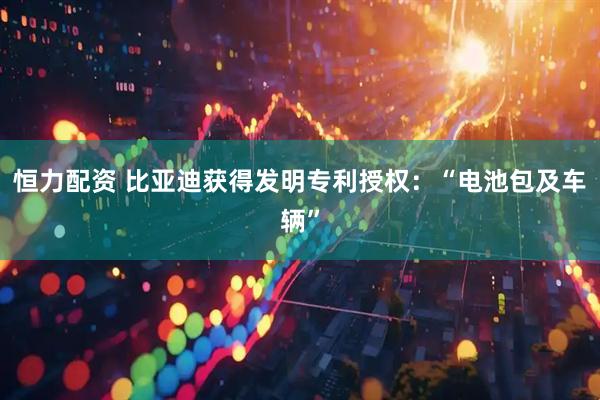 恒力配资 比亚迪获得发明专利授权：“电池包及车辆”