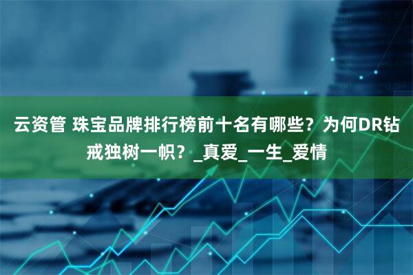 云资管 珠宝品牌排行榜前十名有哪些？为何DR钻戒独树一帜？_真爱_一生_爱情