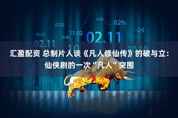 汇盈配资 总制片人谈《凡人修仙传》的破与立：仙侠剧的一次“凡人”突围
