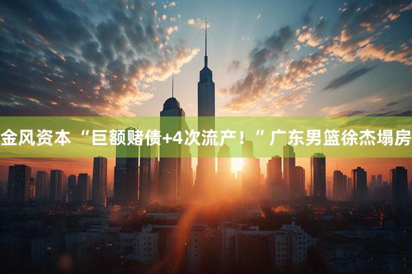 金风资本 “巨额赌债+4次流产！”广东男篮徐杰塌房