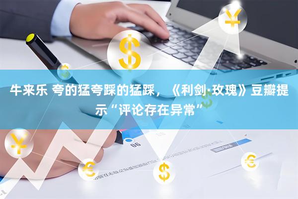 牛来乐 夸的猛夸踩的猛踩，《利剑·玫瑰》豆瓣提示“评论存在异常”