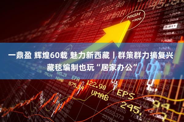 一鼎盈 辉煌60载 魅力新西藏丨群策群力搞复兴 藏毯编制也玩“居家办公”