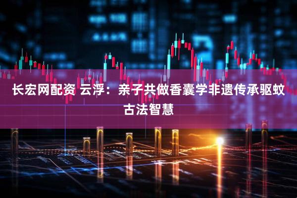 长宏网配资 云浮：亲子共做香囊学非遗传承驱蚊古法智慧