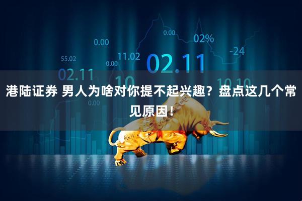 港陆证券 男人为啥对你提不起兴趣？盘点这几个常见原因！
