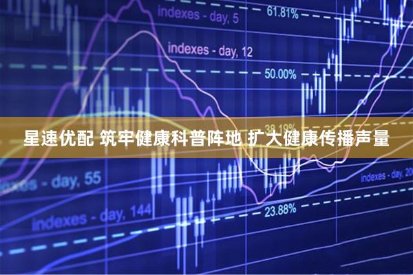 星速优配 筑牢健康科普阵地 扩大健康传播声量