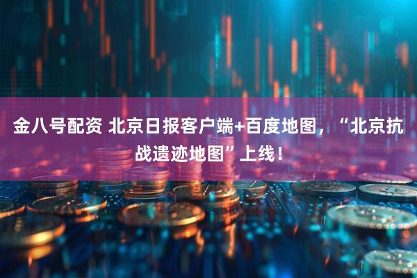 金八号配资 北京日报客户端+百度地图，“北京抗战遗迹地图”上线！