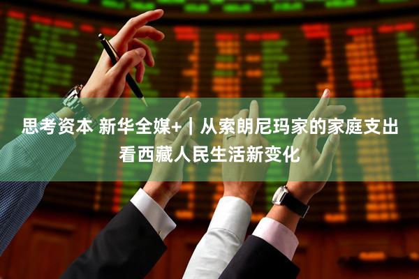思考资本 新华全媒+｜从索朗尼玛家的家庭支出看西藏人民生活新变化