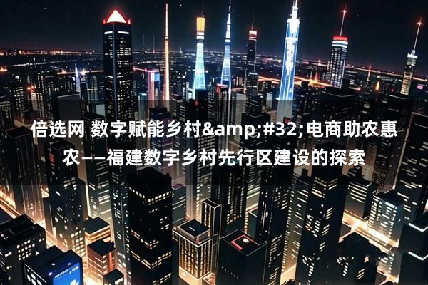 倍选网 数字赋能乡村&#32;电商助农惠农——福建数字乡村先行区建设的探索