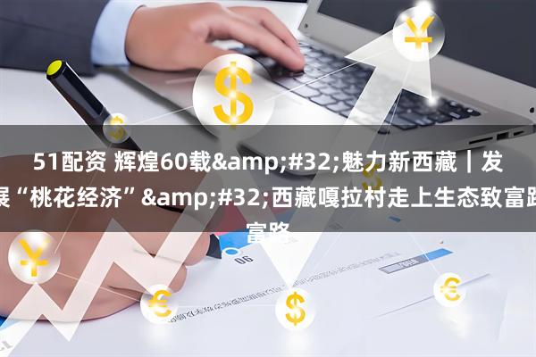 51配资 辉煌60载&#32;魅力新西藏｜发展“桃花经济”&#32;西藏嘎拉村走上生态致富路