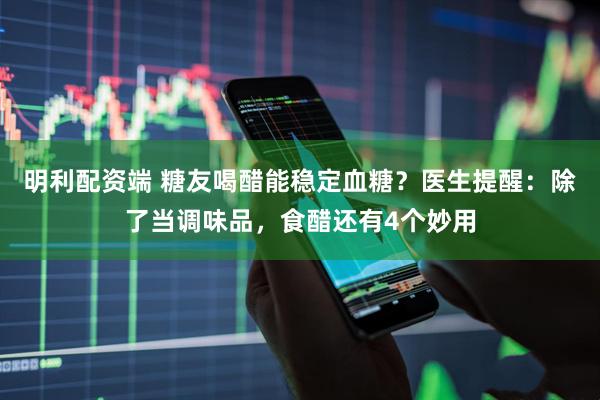 明利配资端 糖友喝醋能稳定血糖？医生提醒：除了当调味品，食醋还有4个妙用