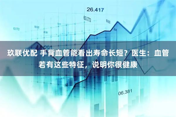 玖联优配 手背血管能看出寿命长短？医生：血管若有这些特征，说明你很健康