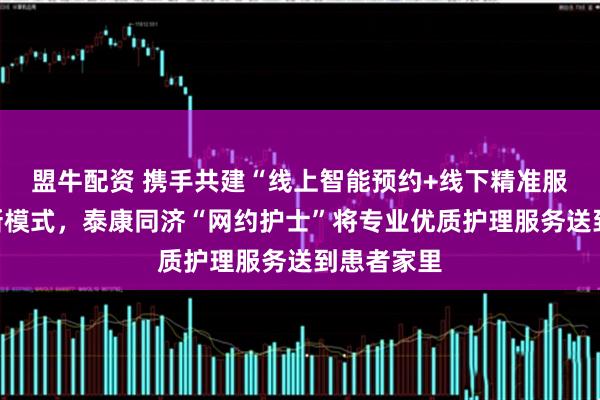 盟牛配资 携手共建“线上智能预约+线下精准服务”护理新模式，泰康同济“网约护士”将专业优质护理服务送到患者家里