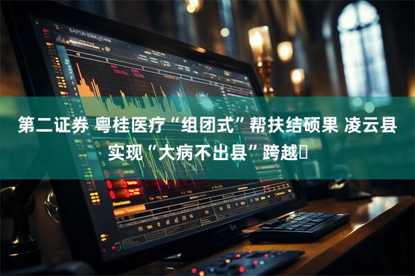 第二证券 粤桂医疗“组团式”帮扶结硕果 凌云县实现“大病不出县”跨越​