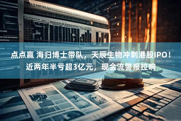 点点赢 海归博士带队，天辰生物冲刺港股IPO！近两年半亏超3亿元，现金流警报拉响