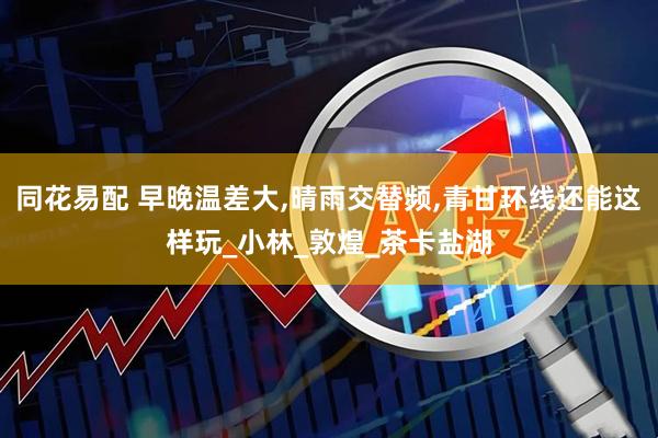 同花易配 早晚温差大,晴雨交替频,青甘环线还能这样玩_小林_敦煌_茶卡盐湖