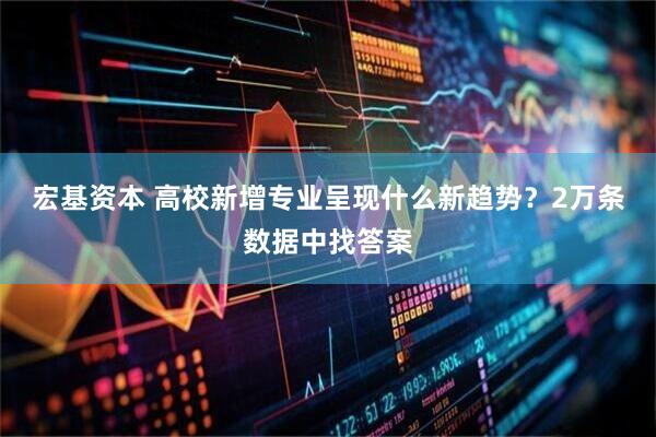 宏基资本 高校新增专业呈现什么新趋势？2万条数据中找答案