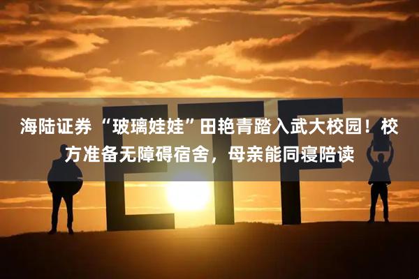 海陆证券 “玻璃娃娃”田艳青踏入武大校园！校方准备无障碍宿舍，母亲能同寝陪读