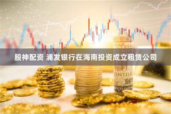 股神配资 浦发银行在海南投资成立租赁公司