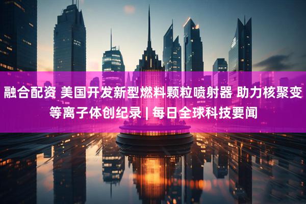 融合配资 美国开发新型燃料颗粒喷射器 助力核聚变等离子体创纪录 | 每日全球科技要闻