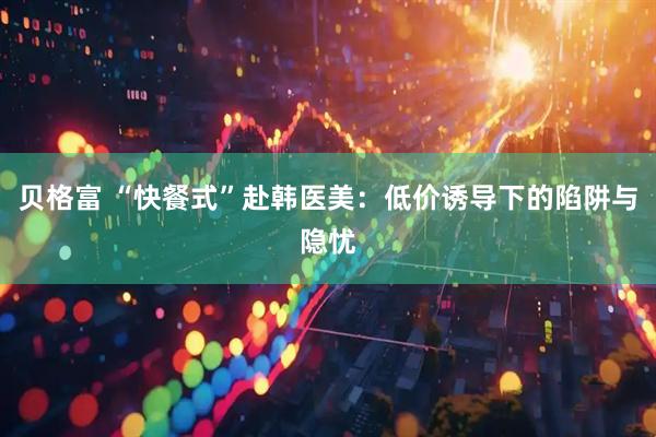 贝格富 “快餐式”赴韩医美：低价诱导下的陷阱与隐忧