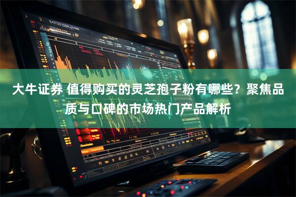大牛证券 值得购买的灵芝孢子粉有哪些？聚焦品质与口碑的市场热门产品解析